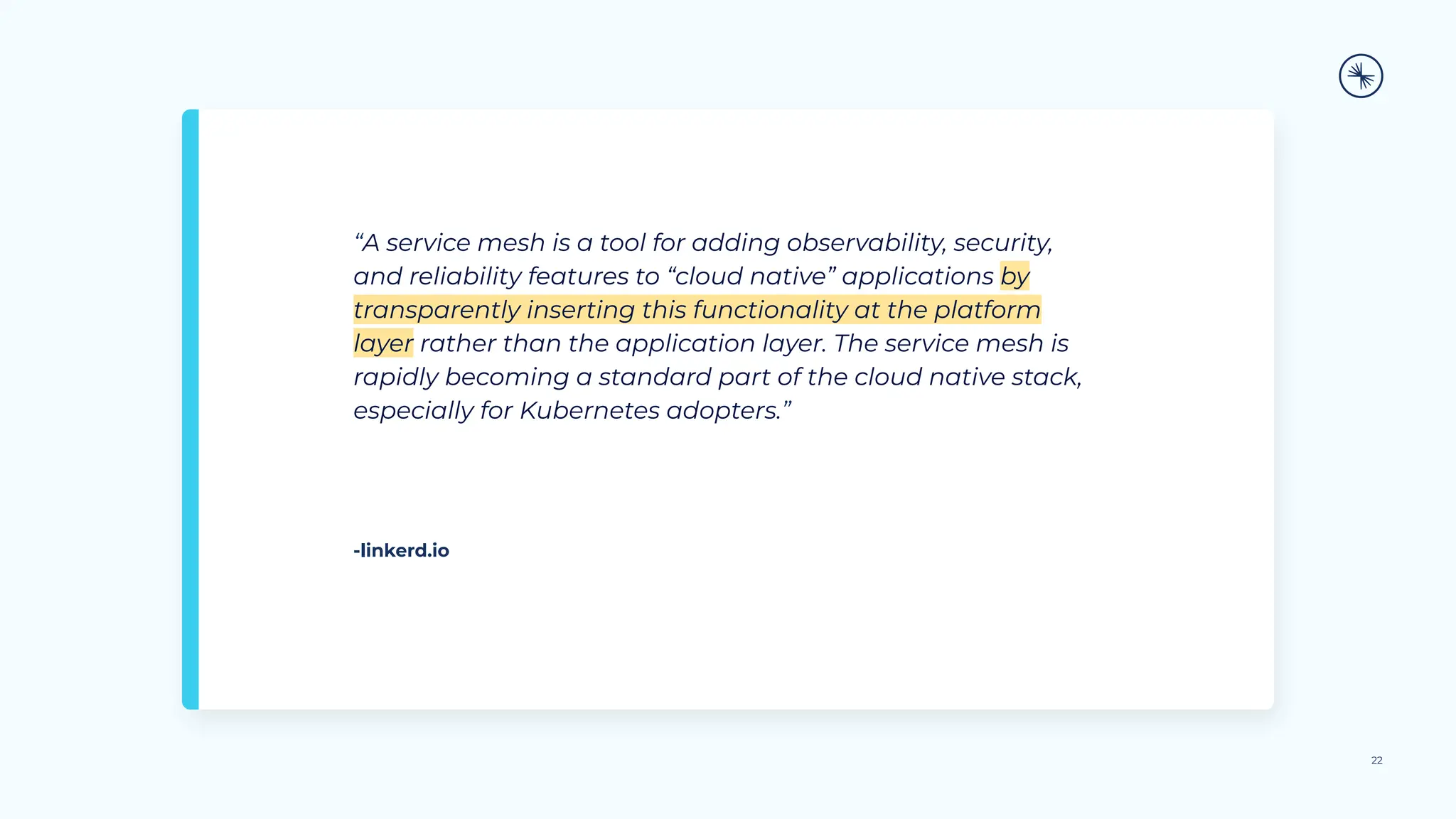“A service mesh is a tool for adding observability, security,
and reliability features to “cloud native” applications by
transparently inserting this functionality at the platform
layer rather than the application layer. The service mesh is
rapidly becoming a standard part of the cloud native stack,
especially for Kubernetes adopters.”
22
-linkerd.io
 