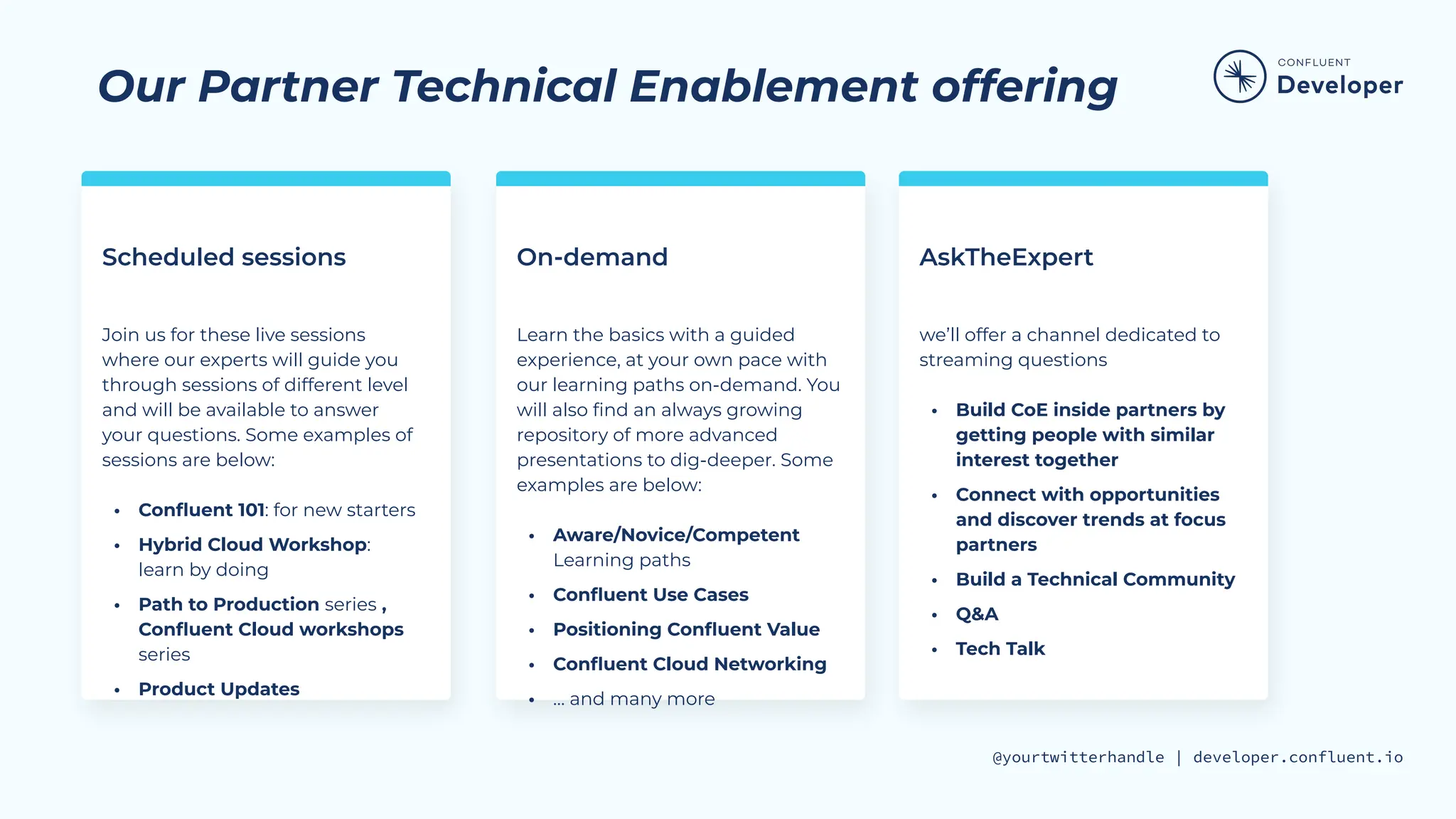 @yourtwitterhandle | developer.confluent.io
Our Partner Technical Enablement offering
Scheduled sessions On-demand
Join us for these live sessions
where our experts will guide you
through sessions of different level
and will be available to answer
your questions. Some examples of
sessions are below:
• Conﬂuent 101: for new starters
• Hybrid Cloud Workshop:
learn by doing
• Path to Production series ,
Conﬂuent Cloud workshops
series
• Product Updates
Learn the basics with a guided
experience, at your own pace with
our learning paths on-demand. You
will also ﬁnd an always growing
repository of more advanced
presentations to dig-deeper. Some
examples are below:
• Aware/Novice/Competent
Learning paths
• Conﬂuent Use Cases
• Positioning Conﬂuent Value
• Conﬂuent Cloud Networking
• … and many more
AskTheExpert
we’ll offer a channel dedicated to
streaming questions
• Build CoE inside partners by
getting people with similar
interest together
• Connect with opportunities
and discover trends at focus
partners
• Build a Technical Community
• Q&A
• Tech Talk
 