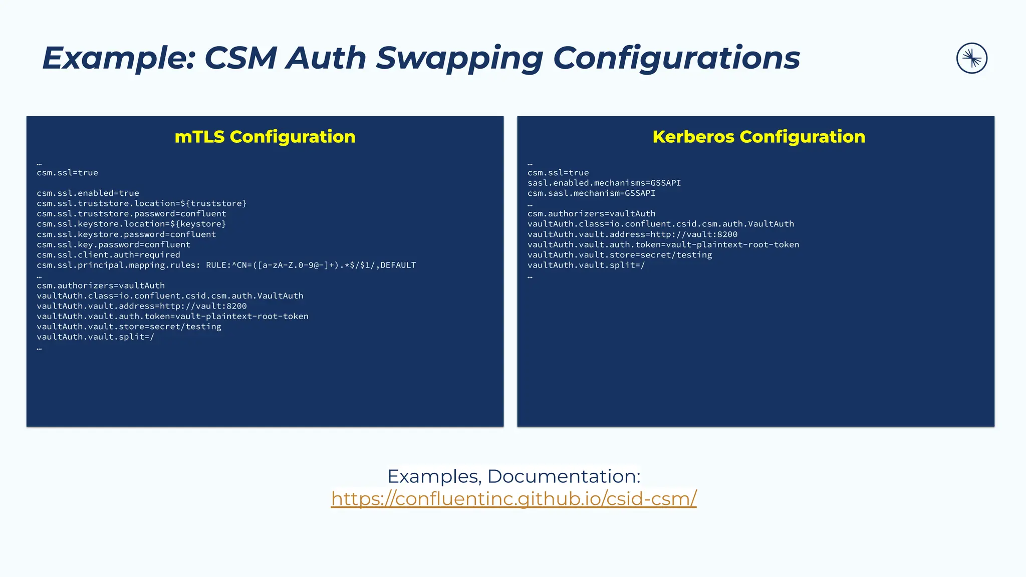 Example: CSM Auth Swapping Conﬁgurations
…
csm.ssl=true
csm.ssl.enabled=true
csm.ssl.truststore.location=${truststore}
csm.ssl.truststore.password=confluent
csm.ssl.keystore.location=${keystore}
csm.ssl.keystore.password=confluent
csm.ssl.key.password=confluent
csm.ssl.client.auth=required
csm.ssl.principal.mapping.rules: RULE:^CN=([a-zA-Z.0-9@-]+).*$/$1/,DEFAULT
…
csm.authorizers=vaultAuth
vaultAuth.class=io.confluent.csid.csm.auth.VaultAuth
vaultAuth.vault.address=http://vault:8200
vaultAuth.vault.auth.token=vault-plaintext-root-token
vaultAuth.vault.store=secret/testing
vaultAuth.vault.split=/
…
mTLS Conﬁguration
…
csm.ssl=true
sasl.enabled.mechanisms=GSSAPI
csm.sasl.mechanism=GSSAPI
…
csm.authorizers=vaultAuth
vaultAuth.class=io.confluent.csid.csm.auth.VaultAuth
vaultAuth.vault.address=http://vault:8200
vaultAuth.vault.auth.token=vault-plaintext-root-token
vaultAuth.vault.store=secret/testing
vaultAuth.vault.split=/
…
Kerberos Conﬁguration
Examples, Documentation:
https://conﬂuentinc.github.io/csid-csm/
 