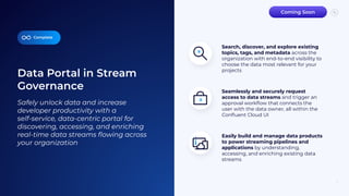 Data Portal in Stream
Governance
11
Seamlessly and securely request
access to data streams and trigger an
approval workﬂow that connects the
user with the data owner, all within the
Conﬂuent Cloud UI
Easily build and manage data products
to power streaming pipelines and
applications by understanding,
accessing, and enriching existing data
streams
Complete
Safely unlock data and increase
developer productivity with a
self-service, data-centric portal for
discovering, accessing, and enriching
real-time data streams ﬂowing across
your organization
Search, discover, and explore existing
topics, tags, and metadata across the
organization with end-to-end visibility to
choose the data most relevant for your
projects
Coming Soon
 