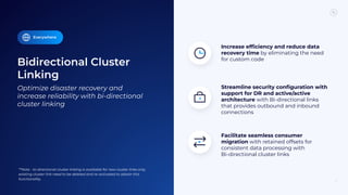 Bidirectional Cluster
Linking
13
Optimize disaster recovery and
increase reliability with bi-directional
cluster linking
Facilitate seamless consumer
migration with retained offsets for
consistent data processing with
Bi-directional cluster links
Increase efﬁciency and reduce data
recovery time by eliminating the need
for custom code
Streamline security conﬁguration with
support for DR and active/active
architecture with Bi-directional links
that provides outbound and inbound
connections
Everywhere
**Note - bi-directional cluster linking is available for new cluster links only,
existing cluster link need to be deleted and re-activated to obtain this
functionality.
 