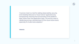 “A service mesh is a tool for adding observability, security,
and reliability features to “cloud native” applications by
transparently inserting this functionality at the platform
layer rather than the application layer. The service mesh is
rapidly becoming a standard part of the cloud native stack,
especially for Kubernetes adopters.”
20
-linkerd.io
 