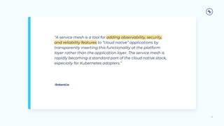 “A service mesh is a tool for adding observability, security,
and reliability features to “cloud native” applications by
transparently inserting this functionality at the platform
layer rather than the application layer. The service mesh is
rapidly becoming a standard part of the cloud native stack,
especially for Kubernetes adopters.”
21
-linkerd.io
 
