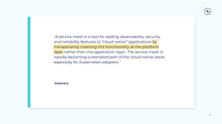“A service mesh is a tool for adding observability, security,
and reliability features to “cloud native” applications by
transparently inserting this functionality at the platform
layer rather than the application layer. The service mesh is
rapidly becoming a standard part of the cloud native stack,
especially for Kubernetes adopters.”
22
-linkerd.io
 