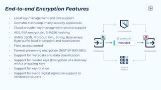 End-to-end Encryption Features
• Local key management and JKS support
• Gemalto, Hashicorp, many security appliances
• Cloud provider key management service support
• AES, RSA encryption, SHA256 hashing
• AVRO, JSON, Protobuf, XML, String, Byte arrays,
Byte buffer level encryption and tokenization
• Field access control
• Format preserving encryption (NIST SP 800-38G)
• Support for metadata and data classiﬁcation
• Support for master keys (Encryption of a data key
with a wrapping key)
• Support for key rotation
• Support for event digital signature support to
validate producers
Consumer
Protected
Producer
KMS/Tokenizer
Schema
Registry
 