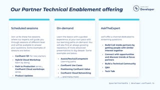@yourtwitterhandle | developer.confluent.io
Our Partner Technical Enablement offering
Scheduled sessions On-demand
Join us for these live sessions
where our experts will guide you
through sessions of different level
and will be available to answer
your questions. Some examples of
sessions are below:
• Conﬂuent 101: for new starters
• Hybrid Cloud Workshop:
learn by doing
• Path to Production series ,
Conﬂuent Cloud workshops
series
• Product Updates
Learn the basics with a guided
experience, at your own pace with
our learning paths on-demand. You
will also ﬁnd an always growing
repository of more advanced
presentations to dig-deeper. Some
examples are below:
• Aware/Novice/Competent
Learning paths
• Conﬂuent Use Cases
• Positioning Conﬂuent Value
• Conﬂuent Cloud Networking
• … and many more
AskTheExpert
we’ll offer a channel dedicated to
streaming questions
• Build CoE inside partners by
getting people with similar
interest together
• Connect with opportunities
and discover trends at focus
partners
• Build a Technical Community
• Q&A
• Tech Talk
 
