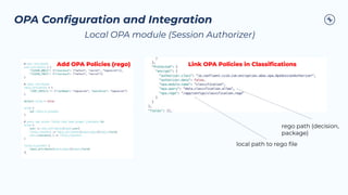 OPA Conﬁguration and Integration
Link OPA Policies in Classiﬁcations
Add OPA Policies (rego)
Local OPA module (Session Authorizer)
local path to rego ﬁle
rego path (decision,
package)
 