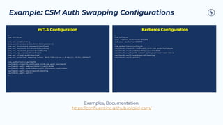 Example: CSM Auth Swapping Conﬁgurations
…
csm.ssl=true
csm.ssl.enabled=true
csm.ssl.truststore.location=${truststore}
csm.ssl.truststore.password=confluent
csm.ssl.keystore.location=${keystore}
csm.ssl.keystore.password=confluent
csm.ssl.key.password=confluent
csm.ssl.client.auth=required
csm.ssl.principal.mapping.rules: RULE:^CN=([a-zA-Z.0-9@-]+).*$/$1/,DEFAULT
…
csm.authorizers=vaultAuth
vaultAuth.class=io.confluent.csid.csm.auth.VaultAuth
vaultAuth.vault.address=http://vault:8200
vaultAuth.vault.auth.token=vault-plaintext-root-token
vaultAuth.vault.store=secret/testing
vaultAuth.vault.split=/
…
mTLS Conﬁguration
…
csm.ssl=true
sasl.enabled.mechanisms=GSSAPI
csm.sasl.mechanism=GSSAPI
…
csm.authorizers=vaultAuth
vaultAuth.class=io.confluent.csid.csm.auth.VaultAuth
vaultAuth.vault.address=http://vault:8200
vaultAuth.vault.auth.token=vault-plaintext-root-token
vaultAuth.vault.store=secret/testing
vaultAuth.vault.split=/
…
Kerberos Conﬁguration
Examples, Documentation:
https://conﬂuentinc.github.io/csid-csm/
 