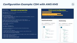Conﬁguration Example: CSM with AWS KMS
csm.ssl=false
broker.ssl=true
bootstrap.servers=pkc-XXXXX.eu-west-1.aws.confluent.cloud:9092
host.name=csm
client.dns.lookup=use_all_dns_ips
sasl.mechanism=PLAIN
security.protocol=SASL_SSL
sasl.jaas.config=org.apache.kafka.common.security.plain.PlainLoginModule required 
username="<CCLOUD API KEY>" 
password="<CCLOUD API SECRET>";
# Required connection configs for Confluent Cloud Schema Registry
schema.registry.url=https://psrc-XXXXX.eu-central-1.aws.confluent.cloud
basic.auth.credentials.source=USER_INFO
basic.auth.user.info=<SR-KEY>:<SR-SECRET>
csm.get.brokers.on.boot=true
csm.port=30001
csm.request.interceptors=in
csm.response.interceptors=out
in.class=io.confluent.csid.csm.encryption.produce.EncryptInterceptor
in.key=rschmitz-symmetric
in.encryption.provider.name=aws
in.schema.registry.url=https://psrc-XXXXX.eu-central-1.aws.confluent.cloud
in.basic.auth.credentials.source=USER_INFO
in.basic.auth.user.info=<SR-KEY>:<SR-SECRET>
in.aws.provider.class = io.confluent.encryption.common.crypto.cipher.impl.AWSKMSProvider
in.aws.provider.use.default.sdk=true
in.aws.provider.region=eu-west-1
in.aws.provider.access.key.id=<AWS API-KEY>
in.aws.provider.secret.key=<AWS API-SECRET>
…
in.class=io.confluent.csid.csm.encryption.produce.EncryptInterceptor
in.key=rschmitz-symmetric
in.encryption.metadata.policy.class=CatalogPolicy
in.encryption.metadata.name=DataCatalog
in.encryption.classifications.name=DataClassifications
in.encryption.provider.name=aws
…
Example csm.properties Field-Level-Conﬁguration
 