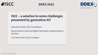ISCC – a solution to some challenges
presented by generative AI?
Sebastian Posth, ISCC Foundation
Musical Works Data and Rights Standards Implementation
Seminar
17th November 2023, Arlington
DDEX 2023
© 2023 CC-BY-SA Sebastian Posth
 