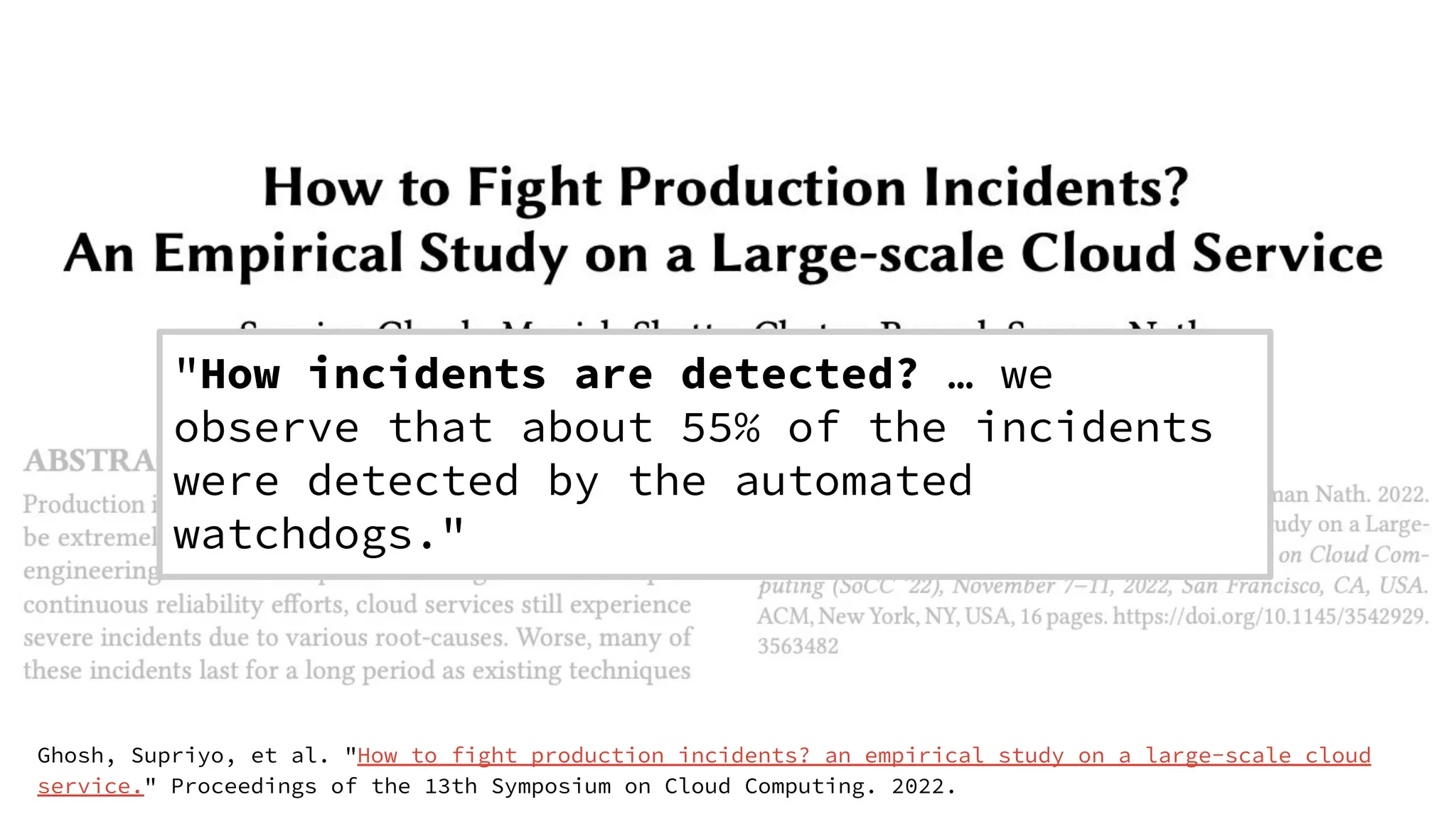 Ghosh, Supriyo, et al. "How to fight production incidents? an empirical study on a large-scale cloud
service." Proceedings of the 13th Symposium on Cloud Computing. 2022.
"How incidents are detected? … we
observe that about 55% of the incidents
were detected by the automated
watchdogs."
 