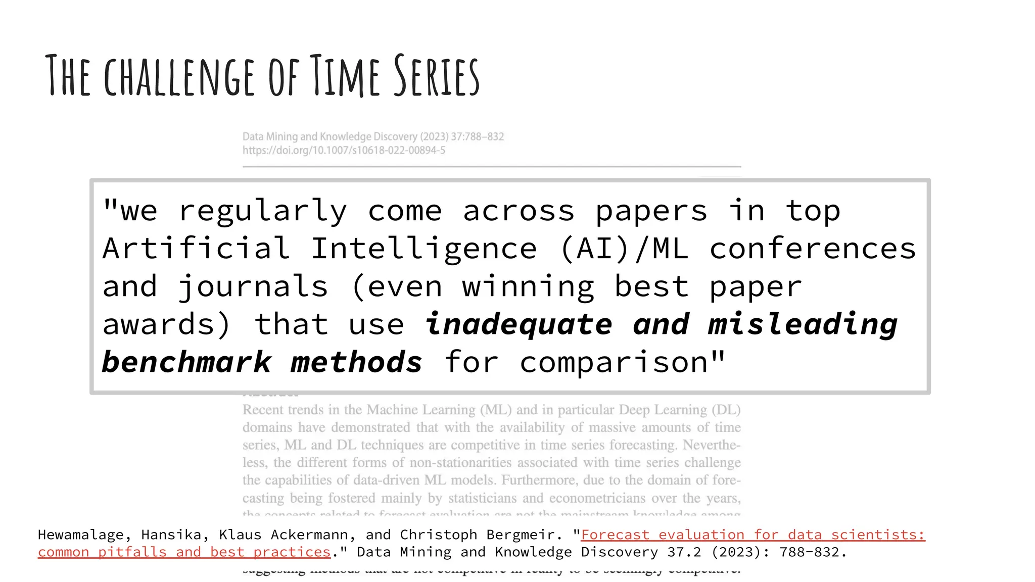 The challenge of Time Series
"we regularly come across papers in top
Artificial Intelligence (AI)/ML conferences
and journals (even winning best paper
awards) that use inadequate and misleading
benchmark methods for comparison"
Hewamalage, Hansika, Klaus Ackermann, and Christoph Bergmeir. "Forecast evaluation for data scientists:
common pitfalls and best practices." Data Mining and Knowledge Discovery 37.2 (2023): 788-832.
 