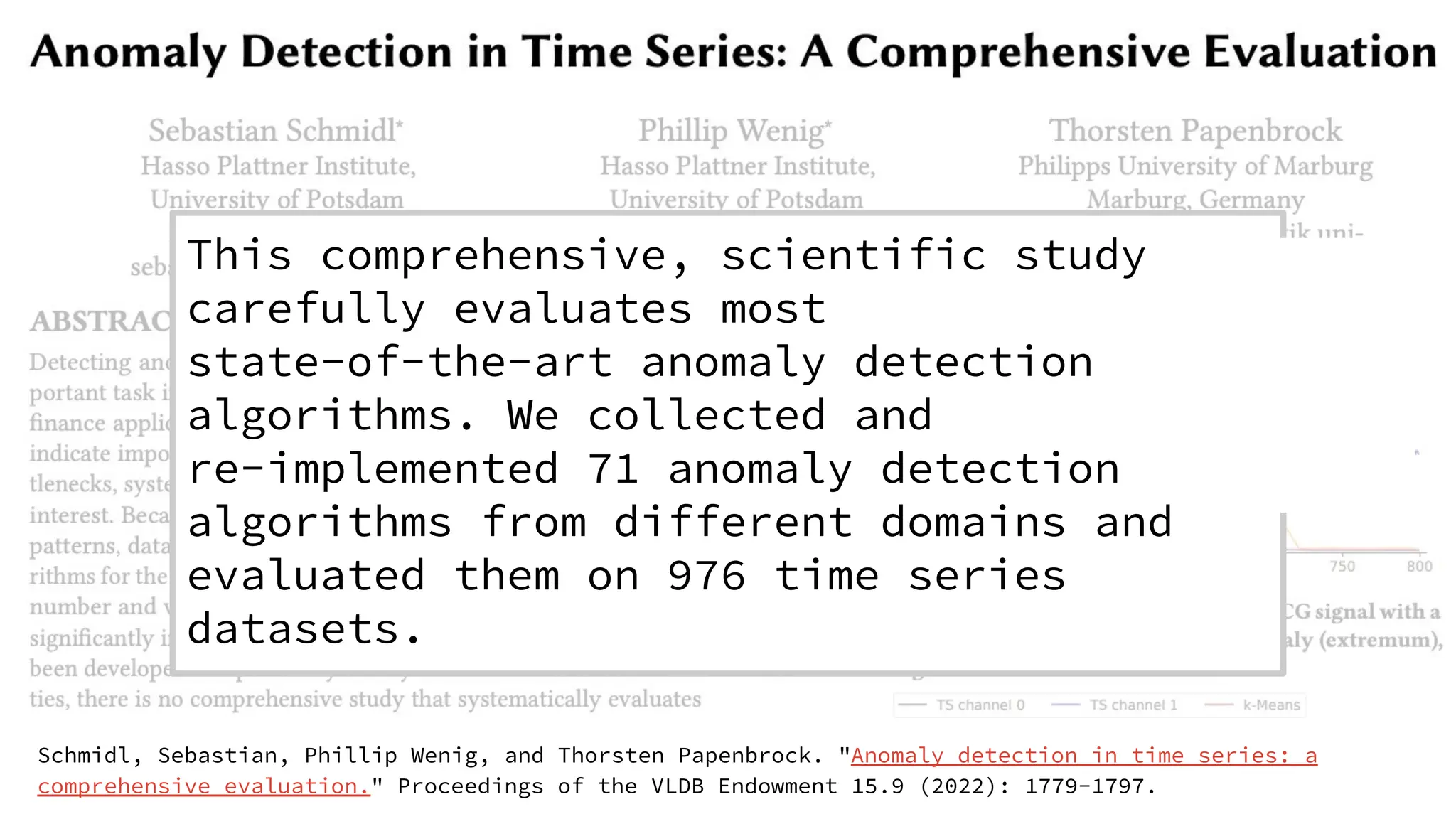 Schmidl, Sebastian, Phillip Wenig, and Thorsten Papenbrock. "Anomaly detection in time series: a
comprehensive evaluation." Proceedings of the VLDB Endowment 15.9 (2022): 1779-1797.
This comprehensive, scientific study
carefully evaluates most
state-of-the-art anomaly detection
algorithms. We collected and
re-implemented 71 anomaly detection
algorithms from different domains and
evaluated them on 976 time series
datasets.
��
 