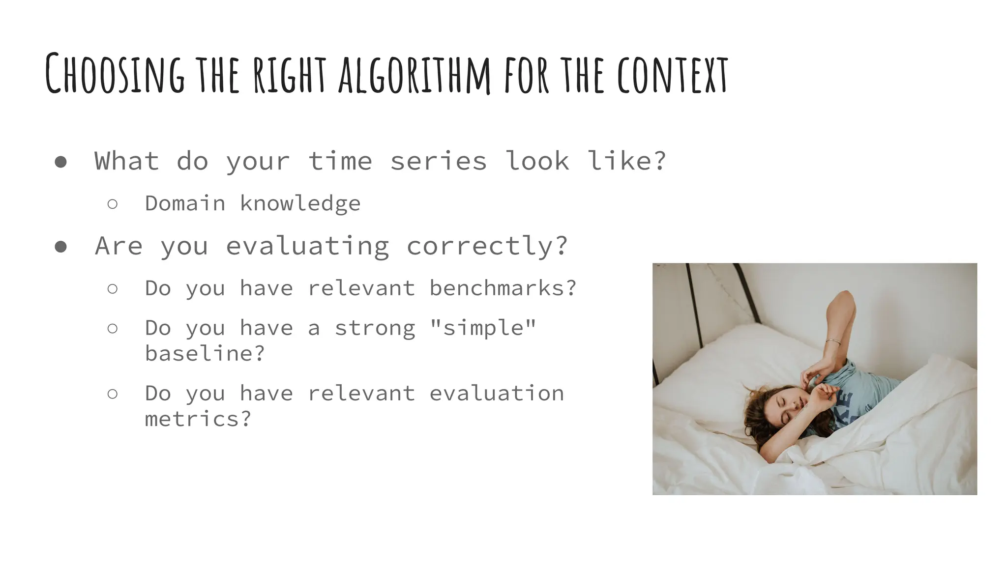 Choosing the right algorithm for the context
● What do your time series look like?
○ Domain knowledge
● Are you evaluating correctly?
○ Do you have relevant benchmarks?
○ Do you have a strong "simple"
baseline?
○ Do you have relevant evaluation
metrics?
 