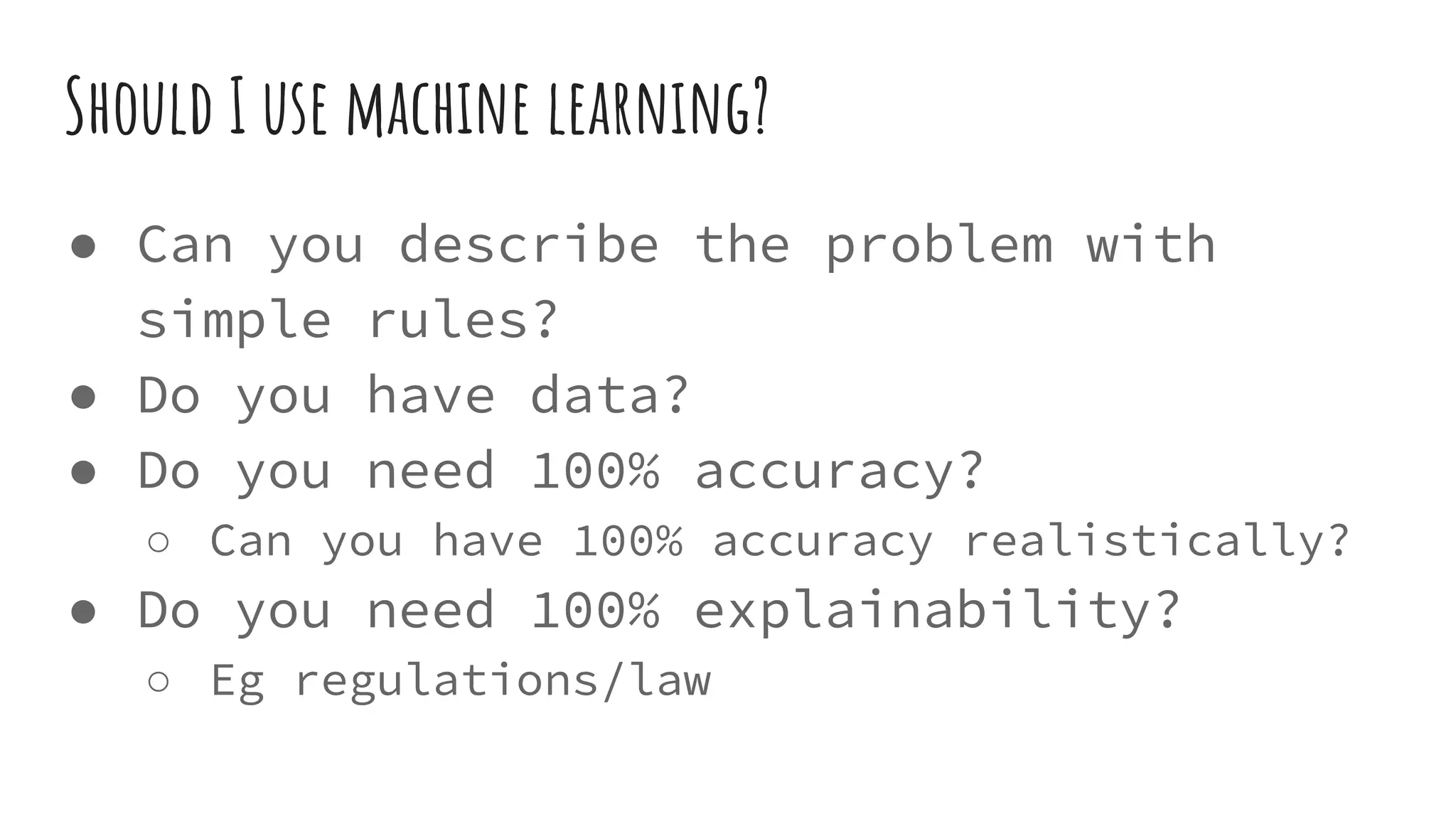 Should I use machine learning?
● Can you describe the problem with
simple rules?
● Do you have data?
● Do you need 100% accuracy?
○ Can you have 100% accuracy realistically?
● Do you need 100% explainability?
○ Eg regulations/law
 