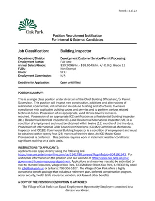 Posted: 11.17.23
The Village of Oak Park is an Equal Employment Opportunity Employer committed to a
diverse workforce.
Position Recruitment Notification
For Internal & External Candidates
Job Classification: Building Inspector
Department/Division Development Customer Service/Permit Processing
Employment Status: Full-time
Annual Salary/Grade: $30.2096/hr. - $38.6549/hr. +/- D.O.Q. Grade 11
FLSA: Non-Exempt
Union: SEIU
Employment Commission: N/A
Deadline for Application: Open until filled
POSITION SUMMARY:
This is a single class position under direction of the Chief Building Official and/or Permit
Supervisor. This position will inspect new construction, additions and alternations of
residential, commercial, industrial and mixed-use building and structures; to ensure
compliance with applicable building codes and permits and to perform various related
technical duties. Possession of an appropriate, valid Illinois driver's license is
required. Possession of an appropriate ICC certification as a Residential Building Inspector
(B1), Residential Electrical Inspector (E1) and Residential Mechanical Inspector (M1) is a
condition of employment and must be obtained within twelve (12) months of the hire date.
Possession of International Code Council certifications (ICC(M2) Commercial Mechanical
Inspector and ICC(B2) Commercial Building Inspector is a condition of employment and must
be obtained within twenty-four (24) months of the hire date. An ICC Master Code
Professional is preferred. This position requires work in inclement weather conditions;
significant walking on a daily basis.
INSTRUCTIONS TO APPLICANTS:
Applicants can apply directly using the following link:
https://secure.entertimeonline.com/ta/6141780.careers?ApplyToJob=604191943. For
additional information on the position visit our website at https://www.oak-park.us/your-
government/human-resources-department. Applications and resumes may also be submitted by
mail to: Human Resources, Village of Oak Park, 123 Madison Street, Oak Park, IL 60302; by email
to: jobs@oak-park.us; or by fax to: 708-358-5107. The Village of Oak Park offers a highly
competitive benefit package that includes a retirement plan, deferred compensation program,
social security, health & life insurance, vacation, sick leave & other benefits.
A COPY OF THE POSITION DESCRIPTION IS ATTACHED
 