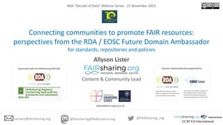 CC BY 4.0 International
RDA “Decade of Data” Webinar Series - 22 November 2023
Connecting communities to promote FAIR resources:
perspectives from the RDA / EOSC Future Domain Ambassador
for standards, repositories and policies
Allyson Lister
Content & Community Lead
@FAIRsharing_org
contact@fairsharing.org @fairsharing@fediscience.org
datareadiness.eng.ox.ac.uk
Associated with the FAIRsharing RDA WG
The project has received funding from
the European Union’s Horizon 2020
research and innovation programme
under grant agreement no 101017536.
Supported by the Research Data
Alliance through the RDA Open Calls as
part of the EOSC Future project.
Domain Ambassadorship supported by
 