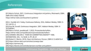 © 2023
Continuous Stupidities - Myths of DevOps
References
[01] Marco Schulz, 2021, Continuous Integration mit Jenkins, Rheinwerk, ISBN:
ISBN 978-3-8362-7834-8
https://elmar-dott.com/buecher/ci-jenkins/
[02] J. Humble & D. Farley, Continuous Delivery, 2011, Addison Wesley, ISBN: 0–
321–60191–2
[03] Paul M. Duvall, Continuous Integration, 2007, Addison Wesley, ISBN: 0-
32133638-0
[04] Marco Schulz, javaAktuell, 1.2023, Prozesslandschaften,
https://elmar-dott.com/publications/prozesslandschaften/
[05] CONWAY, MELVIN E. “HOW DO COMMITTEES INVENT?” 1968,
DATAMATION, VOL. 14, NUM. 4, PP. 28–31
[06] Robert C. Martin, 2018, Clean Architecture, Person, ISBN 0-13-449416-4
[07] https://elmar-dott.com/articles/conways-law/
[08] https://semver.org
[09] https://dzone.com/articles/version-number-anti-pattern
 