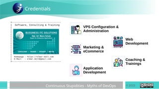 © 2023
Continuous Stupidities - Myths of DevOps
+----------------------------------
| Software, Consulting & Training
|
|
|
|
|
|
|
|
|
|
|
|
|
| Homepage : https://elmar-dott.com
| E-Mail : elmar.dott@gmail.com
+----------------------------------
Credentials
VPS Configuration &
Administration
Marketing &
eCommerce
Application
Development
Coaching &
Trainings
Web
Development
 