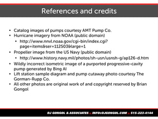 References and credits

Catalog images of pumps courtesy AMT Pump Co.

Hurricane imagery from NOAA (public domain)

http://www.nnvl.noaa.gov/cgi-bin/index.cgi?
page=items&ser=112503&large=1

Propeller image from the US Navy (public domain)

http://www.history.navy.mil/photos/sh-usn/usnsh-g/ap126-d.htm

Wildly incorrect isometric image of a purported progressive-cavity
pump generated by Bing AI

Lift station sample diagram and pump cutaway photo courtesy The
Gorman-Rupp Co.

All other photos are original work of and copyright reserved by Brian
Gongol
 