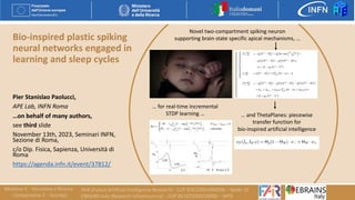 Bio-inspired plastic spiking
neural networks engaged in
learning and sleep cycles
Pier Stanislao Paolucci,
APE Lab, INFN Roma
…on behalf of many authors,
see third slide
November 13th, 2023, Seminari INFN,
Sezione di Roma,
c/o Dip. Fisica, Sapienza, Università di
Roma
https://agenda.infn.it/event/37812/
Novel two-compartment spiking neuron
supporting brain-state specific apical mechanisms, …
… and ThetaPlanes: piecewise
transfer function for
bio-inspired artificial intelligence
… for real-time incremental
STDP learning …
 