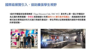 國際級展覽引入，協助擴張學生視野
•紐約字體藝術指導俱樂部（Type Directors Club, TDC NY）是世界上第⼀個以字體設計
為主題的專業團體。李根在老師連續七年將紐約TDC展引進本校展出，透過創新的教學
模式結合實務設計的⽅式進⾏視覺形象設計，學⽣們得以從策辦展覽的過程中得到寶貴
的學習經驗。
 