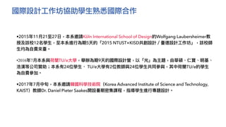 國際設計工作坊協助學生熟悉國際合作
•2015年11⽉21⾄27⽇，本系邀請Köln International School of Design的Wolfgang Laubersheimer教
授及該校12名學⽣，⾄本系進⾏為期5天的「2015 NTUST×KISD共創設計／臺德設計⼯作坊」，該校師
⽣均為⾃費來臺。
•2016年7⽉本系與荷蘭TU/e⼤學，舉辦為期9天的國際設計營，以「光」為主題，由華碩、仁寶、明基、
浩漢等公司贊助；本系有24位學⽣、 TU/e⼤學有2位教師與24位學⽣共同參與，其中荷蘭TU/e的學⽣
為⾃費參加。
•2017年7⽉中旬，本系邀請韓國科學技術院（Korea Advanced Institute of Science and Technology,
KAIST）教師Dr. Daniel Pieter Saakes開設暑期密集課程，指導學⽣進⾏專題設計。
 