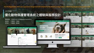 寵物登記管理資訊網 ⽤⼾體驗優化 思創設計顧問有限公司 7
問題梳理 場域驗證 專案價值
設計迭代
專案概述
優化動物保護管理系統之體驗與服務設計
111 年度 //////
專案經理
設計師
研究員
｜李佳芸 b10710016@gapps.ntust.edu.tw
｜周美如、王⾱婷
｜楊迦茵、張詩菱
The Pet Registration Web user experience design has been adopted by the Ministry of Agriculture, in
fl
uencing all pet owners nation-wide.
 