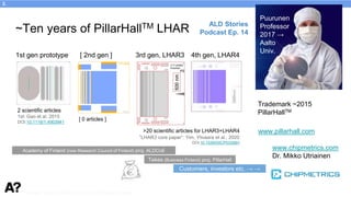 Puurunen - invited, AVS 69, Nov 5-10, 2023, Portland, Oregon
~Ten years of PillarHallTM LHAR
www.pillarhall.com
1st gen prototype [ 2nd gen ] 3rd gen, LHAR3 4th gen, LHAR4
Tekes (Business Finland) proj. PillarHall
Academy of Finland (now Research Council of Finland) proj. ALDCoE
Trademark ~2015
PillarHallTM
Customers, investors etc. → →
www.chipmetrics.com
Dr. Mikko Utriainen
Puurunen
Professor
2017 →
Aalto
Univ.
2 scientific articles
1st: Gao et al. 2015
DOI:10.1116/1.4903941
[ 0 articles ]
>20 scientific articles for LHAR3+LHAR4
“LHAR3 core paper”: Yim, Ylivaara et al., 2020
DOI:10.1039/D0CP03358H
ALD Stories
Podcast Ep. 14
3.
 