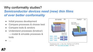 Puurunen - invited, AVS 69, Nov 5-10, 2023, Portland, Oregon
Why conformality studies?
Semiconductor devices need (new) thin films
of ever better conformality
● Initial process development
● Compare processes & choose best
● Compare tools & vendors
● Understand processes (kinetics!)
→ model & simulate processes &
tools
● …
Ovanesyan et al., J. Vac. Sci. Technol. A 37 (2019)
060904; DOI:10.1116/1.5113631 (CC BY)
1.
 