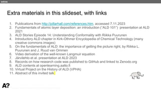 Puurunen - invited, AVS 69, Nov 5-10, 2023, Portland, Oregon
Extra materials in this slideset, with links
1. Publications from http://pillarhall.com/references.htm, accessed 7.11.2023
2. Fundamentals of atomic layer deposition: an introduction (“ALD 101”) presentation at ALD
2021
3. ALD Stories Episode 14: Understanding Conformality with Riikka Puurunen
4. Introductory ALD chapter in Kirk-Othmer Encyclopedia of Chemical Technology (many
creative commons images)
5. On the fundamentals of ALD: the importance of getting the picture right, by Riikka L.
Puurunen and J. Ruud van Ommen
6. Video derivation of the well-known Langmuir equation
7. Järvilehto et al. presentation at ALD 2023
8. Records on how research code was published to GitHub and linked to Zenodo.org
9. ALD contents at openlearning.aalto.fi
10. Virtual Project on the History of ALD (VPHA)
11. Abstract of this invited talk
extras
 