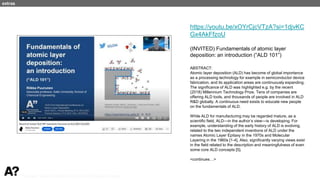 Puurunen - invited, AVS 69, Nov 5-10, 2023, Portland, Oregon
https://youtu.be/xOYrCjcVTzA?si=1djvKC
Gx4AkFfzoU
(INVITED) Fundamentals of atomic layer
deposition: an introduction (“ALD 101”)
ABSTRACT:
Atomic layer deposition (ALD) has become of global importance
as a processing technology for example in semiconductor device
fabrication, and its application areas are continuously expanding.
The significance of ALD was highlighted e.g. by the recent
(2018) Millennium Technology Prize. Tens of companies are
offering ALD tools, and thousands of people are involved in ALD
R&D globally. A continuous need exists to educate new people
on the fundamentals of ALD.
While ALD for manufacturing may be regarded mature, as a
scientific field, ALD—in the author’s view—is developing. For
example, understanding of the early history of ALD is evolving,
related to the two independent inventions of ALD under the
names Atomic Layer Epitaxy in the 1970s and Molecular
Layering in the 1960s [1-4]. Also, significantly varying views exist
in the field related to the description and meaningfulness of even
some core ALD concepts [5].
<continues…>
extras
 