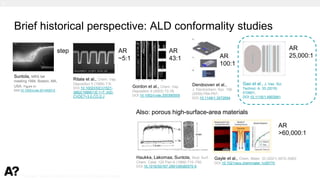 Puurunen - invited, AVS 69, Nov 5-10, 2023, Portland, Oregon
Brief historical perspective: ALD conformality studies
Suntola, MRS fall
meeting 1994, Boston, MA,
USA. Figure in:
DOI:10.1002/cvde.201402012
Ritala et al., Chem. Vap.
Deposition 5 (1999) 7-9;
DOI:10.1002/(SICI)1521-
3862(199901)5:1<7::AID-
CVDE7>3.0.CO;2-J
Gordon et al., Chem. Vap.
Deposition 9 (2003) 73-78;
DOI:10.1002/cvde.200390005
Dendooven et al.,
J. Electrochem. Soc. 156
(2009) P64-P67;
DOI:10.1149/1.3072694
Also: porous high-surface-area materials
AR
~5:1
AR
43:1
Gao et al., J. Vac. Sci.
Technol. A. 33 (2015)
010601;
DOI:10.1116/1.4903941
AR
100:1
AR
25,000:1
step
Haukka, Lakomaa, Suntola, Stud. Surf.
Chem. Catal. 120 Part A (1999) 715–750;
DOI:10.1016/S0167-2991(99)80570-9
Gayle et al., Chem. Mater. 33 (2021) 5572–5583;
DOI:10.1021/acs.chemmater.1c00770
AR
>60,000:1
1.
 