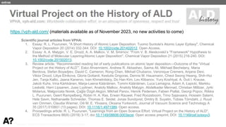 Puurunen - invited, AVS 69, Nov 5-10, 2023, Portland, Oregon
Scientific journal articles from VPHA:
1. Essay: R. L. Puurunen, "A Short History of Atomic Layer Deposition: Tuomo Suntola's Atomic Layer Epitaxy", Chemical
Vapor Deposition 20 (2014) 332-344. DOI: 10.1002/cvde.201402012. Open Access.
2. Essay: A. A. Malygin, V. E. Drozd, A. A. Malkov, V. M. Smirnov: "From V. B. Aleskovskii’s "Framework" Hypothesis to
the Method of Molecular Layering/Atomic Layer Deposition", Chemical Vapor Deposition 21 (2015) 216-240. DOI:
10.1002/cvde.201502013.
3. Review article: “Recommended reading list of early publications on atomic layer deposition—Outcome of the “Virtual
Project on the History of ALD””, Esko Ahvenniemi, Andrew R. Akbashev, Saima Ali, Mikhael Bechelany, Maria
Berdova, Stefan Boyadjiev, David C. Cameron, Rong Chen, Mikhail Chubarov, Veronique Cremers, Anjana Devi,
Viktor Drozd, Liliya Elnikova, Gloria Gottardi, Kestutis Grigoras, Dennis M. Hausmann, Cheol Seong Hwang, Shih-Hui
Jen, Tanja Kallio, Jaana Kanervo, Ivan Khmelnitskiy, Do Han Kim, Lev Klibanov, Yury Koshtyal, A. Outi I. Krause,
Jakob Kuhs, Irina Kärkkänen, Marja-Leena Kääriäinen, Tommi Kääriäinen, Luca Lamagna, Adam A. Łapicki, Markku
Leskelä, Harri Lipsanen, Jussi Lyytinen, Anatoly Malkov, Anatoly Malygin, Abdelkader Mennad, Christian Militzer, Jyrki
Molarius, Małgorzata Norek, Çağla Özgit-Akgün, Mikhail Panov, Henrik Pedersen, Fabien Piallat, Georgi Popov, Riikka
L. Puurunen, Geert Rampelberg, Robin H. A. Ras, Erwan Rauwel, Fred Roozeboom, Timo Sajavaara, Hossein Salami,
Hele Savin, Nathanaelle Schneider, Thomas E. Seidel, Jonas Sundqvist, Dmitry B. Suyatin, Tobias Törndahl, J. Ruud
van Ommen, Claudia Wiemer, Oili M. E. Ylivaara, Oksana Yurkevich, Journal of Vacuum Science and Technology A
35 (2017) 010801 (13 pages). DOI: 10.1116/1.4971389. Open access.
4. Proceedings article: R. L. Puurunen, "Learnings from an Open Science Effort: Virtual Project on the History of ALD",
ECS Transactions 86(6) (2018) 3-17; doi:10.1149/08606.0003ecst. Open access preprint, DOI: 10.1149/osf.io/exyv3.
https://vph-ald.com/ (materials available as of November 2023, no new activities to come)
extras
 