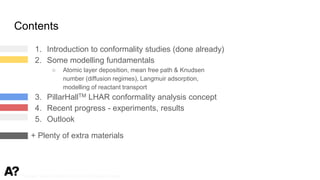 Puurunen - invited, AVS 69, Nov 5-10, 2023, Portland, Oregon
Contents
1. Introduction to conformality studies (done already)
2. Some modelling fundamentals
○ Atomic layer deposition, mean free path & Knudsen
number (diffusion regimes), Langmuir adsorption,
modelling of reactant transport
3. PillarHallTM LHAR conformality analysis concept
4. Recent progress - experiments, results
5. Outlook
+ Plenty of extra materials
 