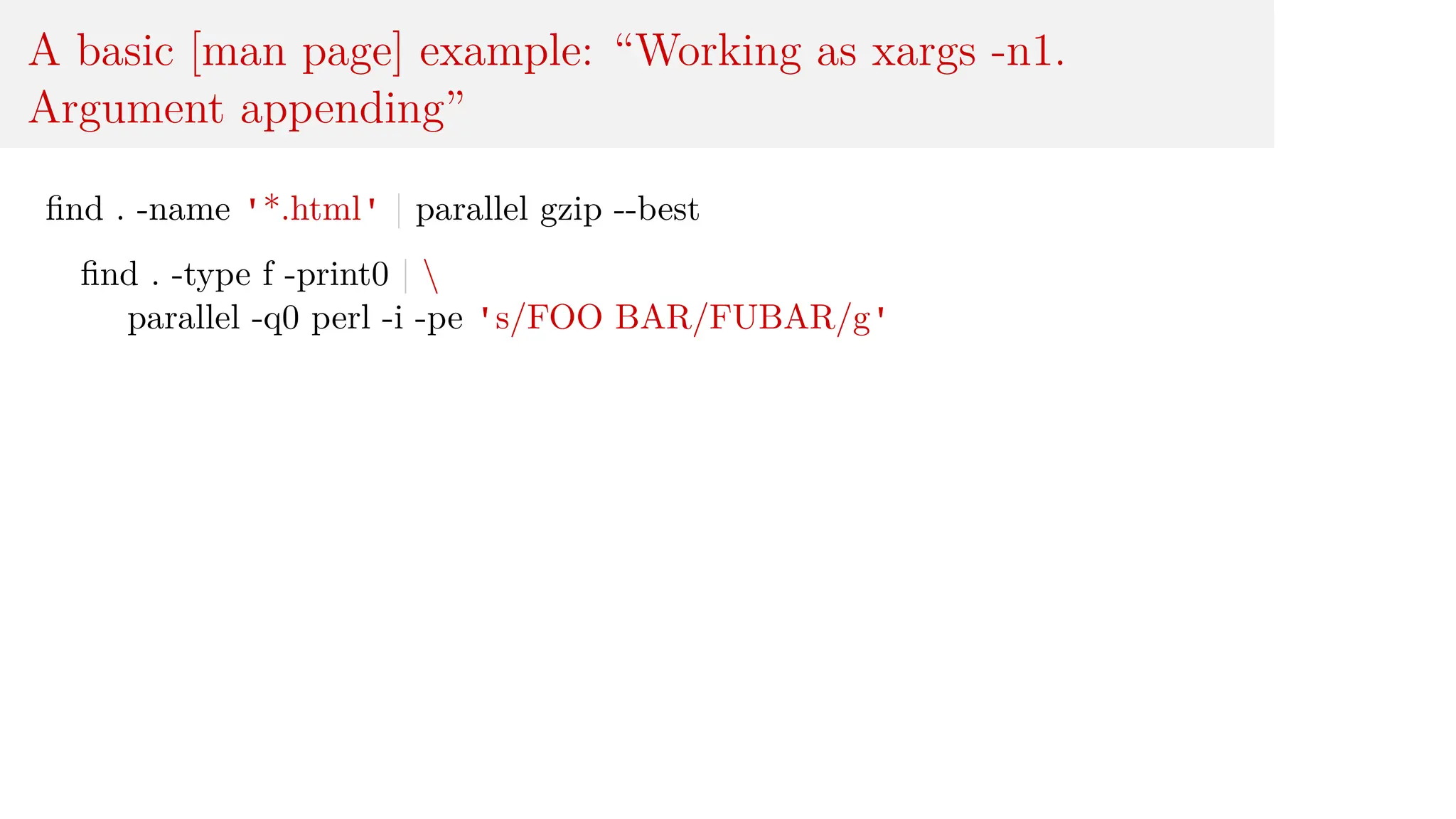 A basic [man page] example: “Working as xargs -n1.
Argument appending”
find . -name '*.html' | parallel gzip --best
find . -type f -print0 | 
parallel -q0 perl -i -pe 's/FOO BAR/FUBAR/g'
 