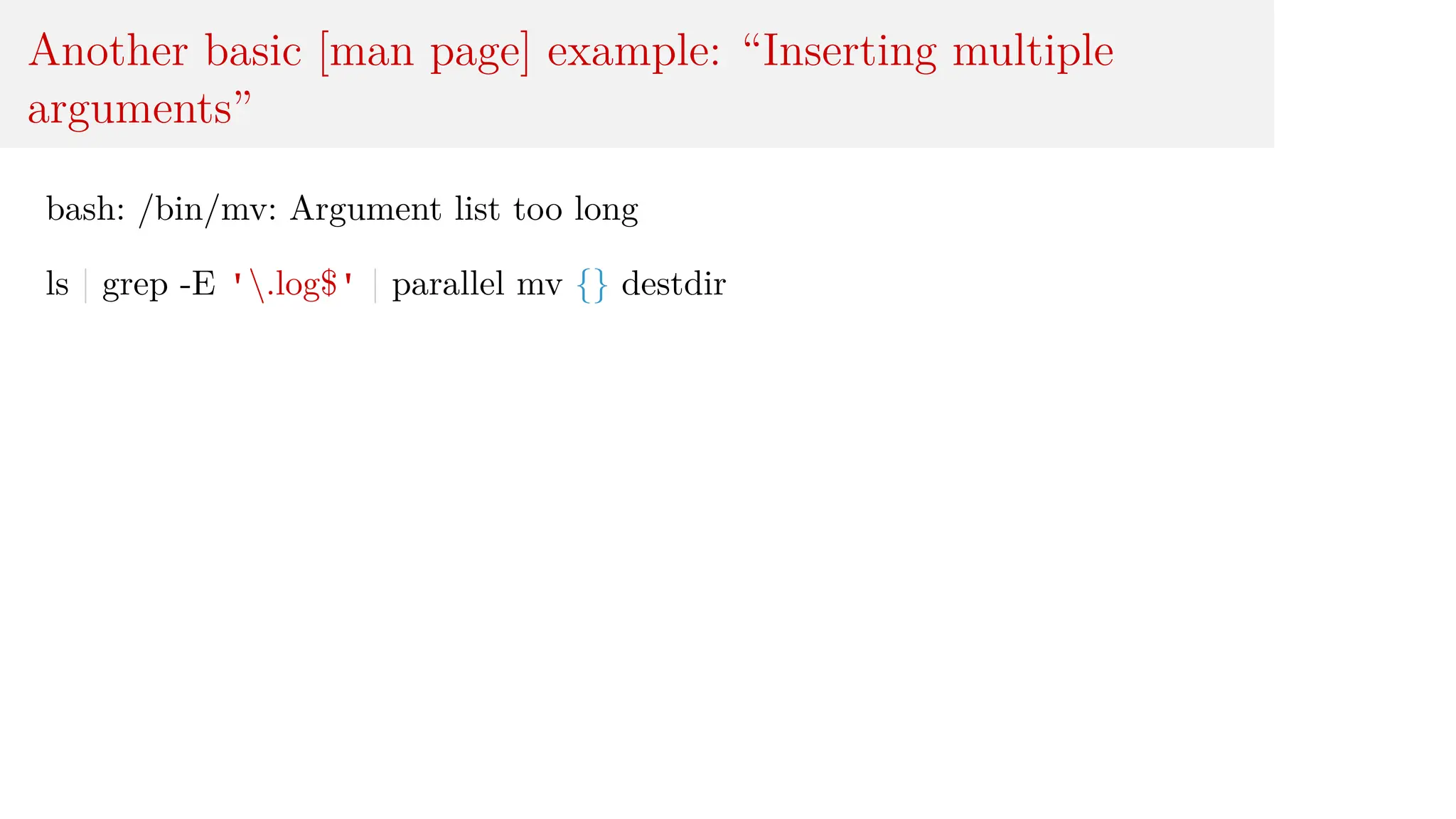 Another basic [man page] example: “Inserting multiple
arguments”
bash: /bin/mv: Argument list too long
ls | grep -E '.log$' | parallel mv {} destdir
 