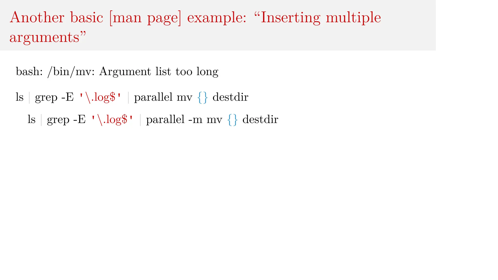 Another basic [man page] example: “Inserting multiple
arguments”
bash: /bin/mv: Argument list too long
ls | grep -E '.log$' | parallel mv {} destdir
ls | grep -E '.log$' | parallel -m mv {} destdir
 