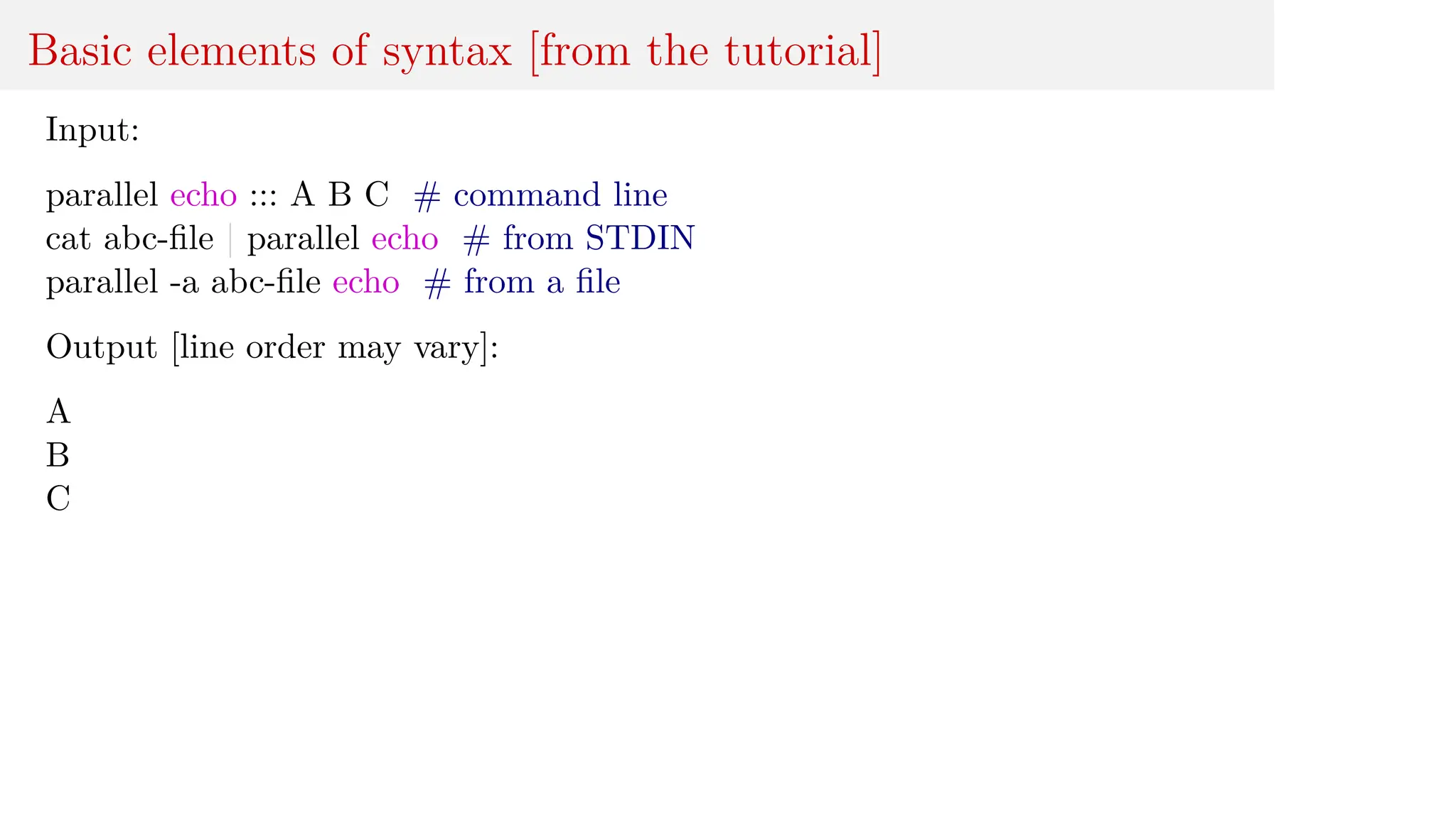 Basic elements of syntax [from the tutorial]
Input:
parallel echo ::: A B C # command line
cat abc-file | parallel echo # from STDIN
parallel -a abc-file echo # from a file
Output [line order may vary]:
A
B
C
 