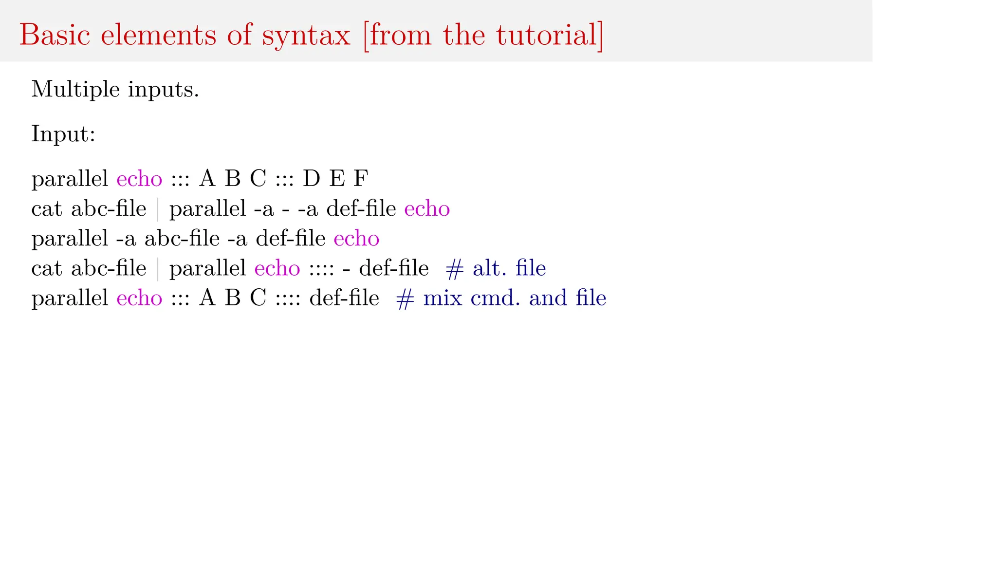 Basic elements of syntax [from the tutorial]
Multiple inputs.
Input:
parallel echo ::: A B C ::: D E F
cat abc-file | parallel -a - -a def-file echo
parallel -a abc-file -a def-file echo
cat abc-file | parallel echo :::: - def-file # alt. file
parallel echo ::: A B C :::: def-file # mix cmd. and file
 