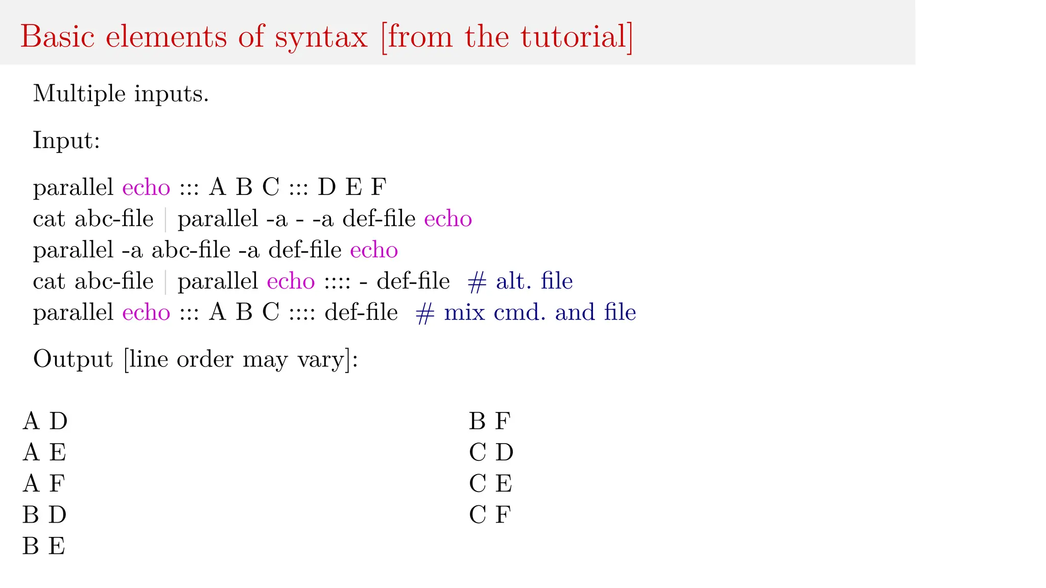 Basic elements of syntax [from the tutorial]
Multiple inputs.
Input:
parallel echo ::: A B C ::: D E F
cat abc-file | parallel -a - -a def-file echo
parallel -a abc-file -a def-file echo
cat abc-file | parallel echo :::: - def-file # alt. file
parallel echo ::: A B C :::: def-file # mix cmd. and file
Output [line order may vary]:
A D
A E
A F
B D
B E
B F
C D
C E
C F
 
