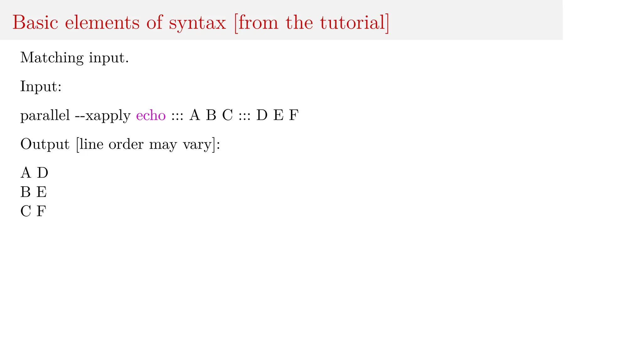 Basic elements of syntax [from the tutorial]
Matching input.
Input:
parallel --xapply echo ::: A B C ::: D E F
Output [line order may vary]:
A D
B E
C F
 