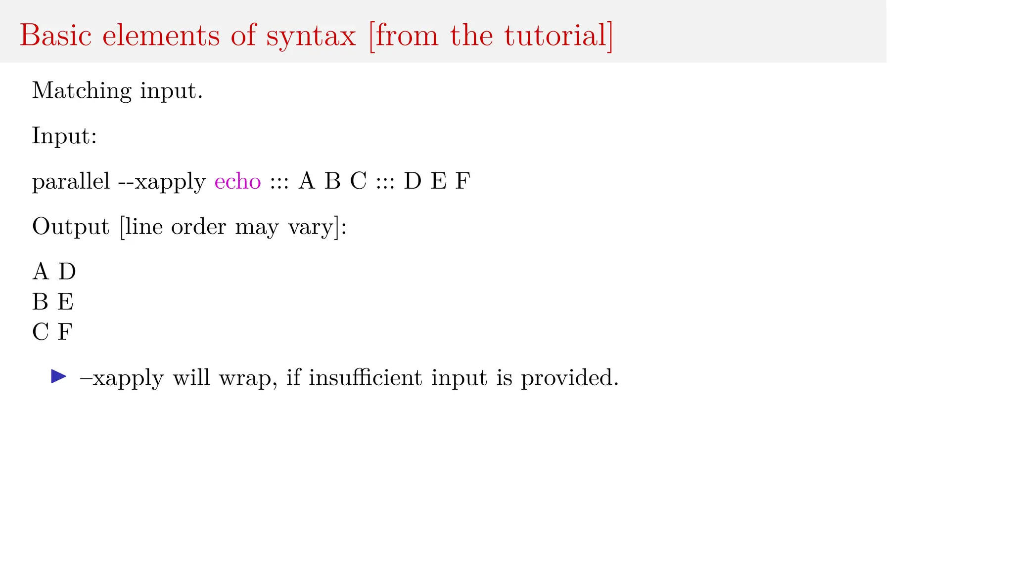 Basic elements of syntax [from the tutorial]
Matching input.
Input:
parallel --xapply echo ::: A B C ::: D E F
Output [line order may vary]:
A D
B E
C F
I –xapply will wrap, if insufficient input is provided.
 