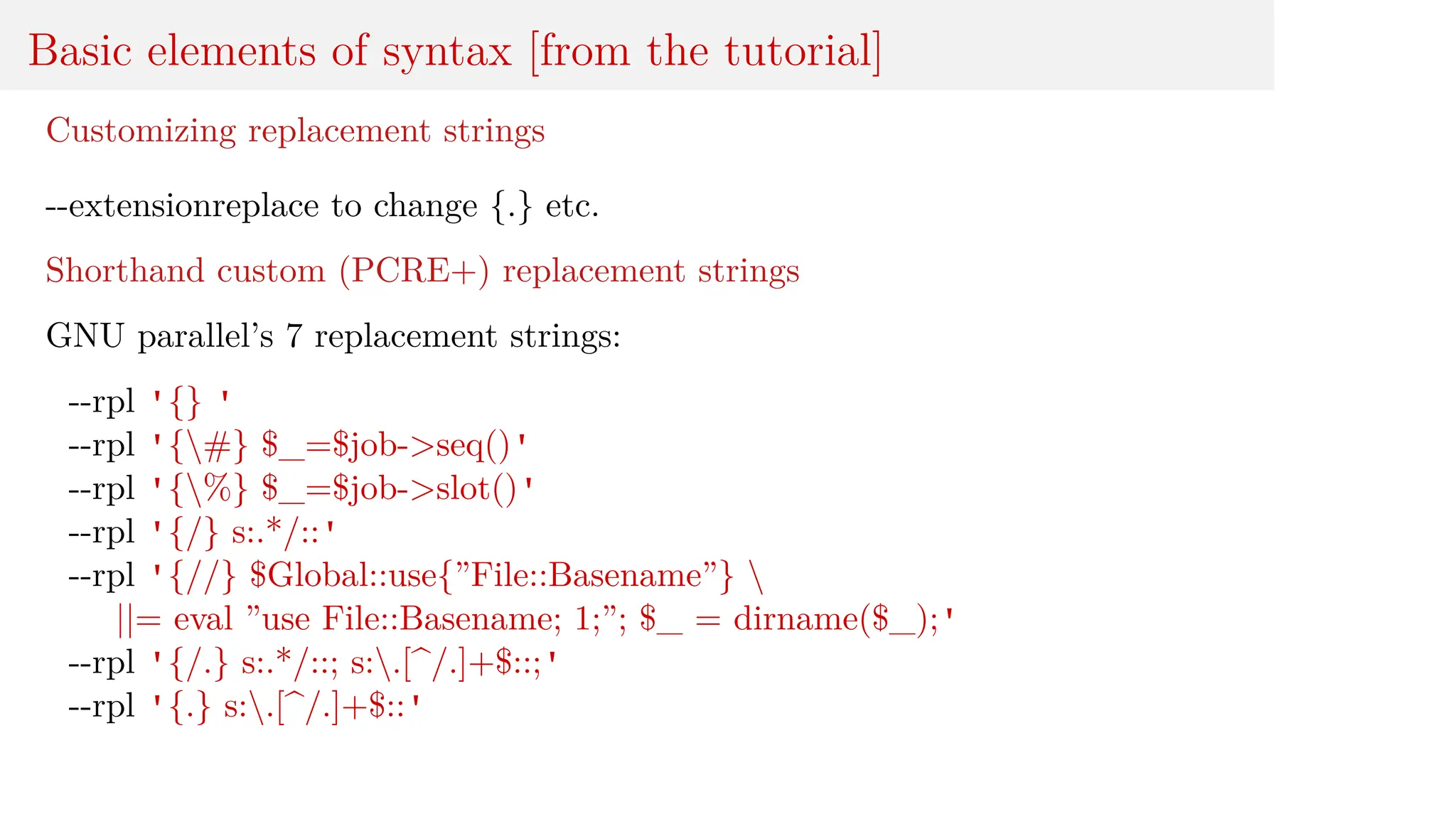 Basic elements of syntax [from the tutorial]
Customizing replacement strings
--extensionreplace to change {.} etc.
Shorthand custom (PCRE+) replacement strings
GNU parallel’s 7 replacement strings:
--rpl '{} '
--rpl '{#} $_=$job->seq()'
--rpl '{%} $_=$job->slot()'
--rpl '{/} s:.*/::'
--rpl '{//} $Global::use{”File::Basename”} 
||= eval ”use File::Basename; 1;”; $_ = dirname($_);'
--rpl '{/.} s:.*/::; s:.[^/.]+$::;'
--rpl '{.} s:.[^/.]+$::'
 