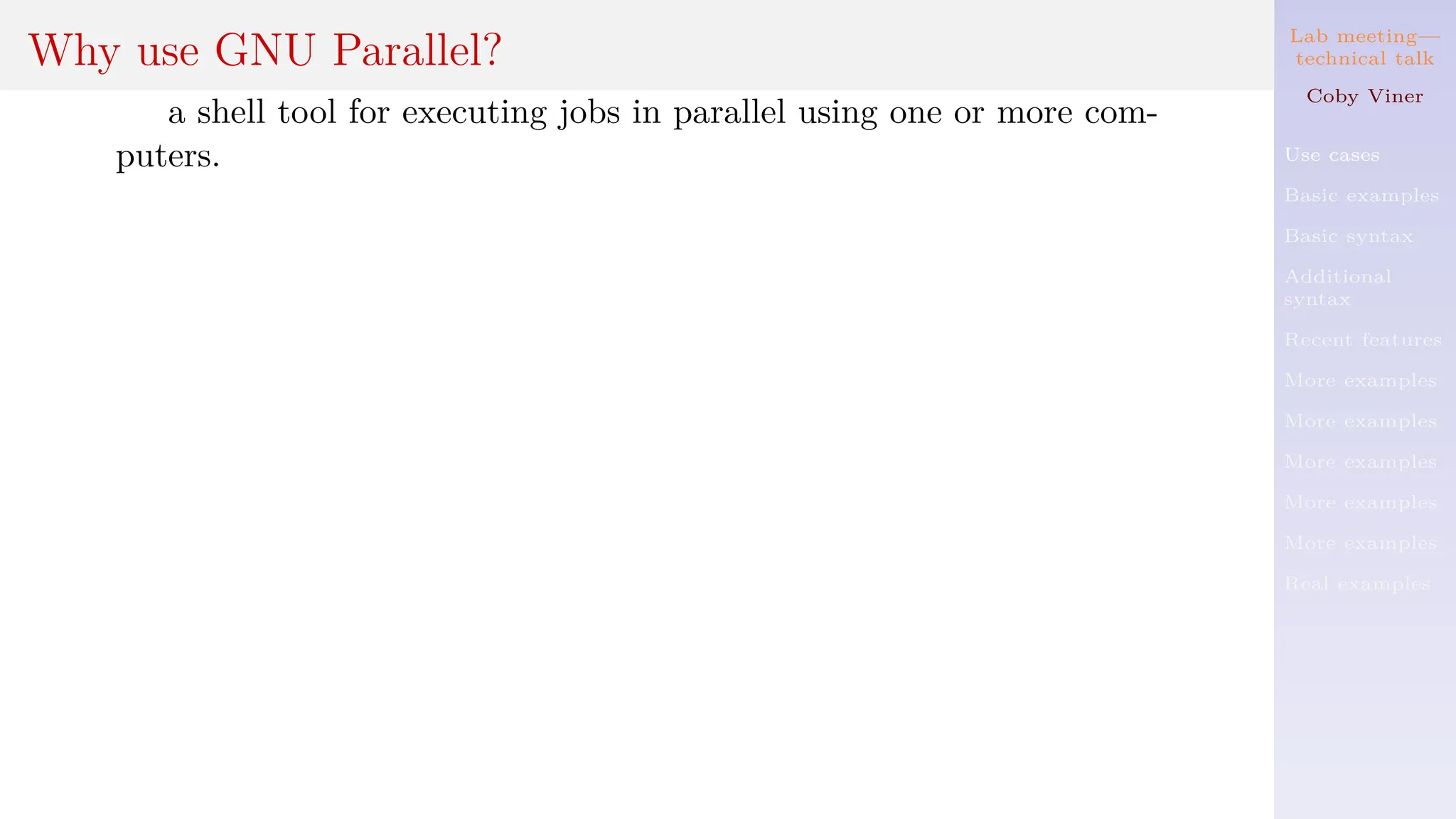 Lab meeting—
technical talk
Coby Viner
Use cases
Basic examples
Basic syntax
Additional
syntax
Recent features
More examples
More examples
More examples
More examples
More examples
Real examples
Why use GNU Parallel?
a shell tool for executing jobs in parallel using one or more com-
puters.
 