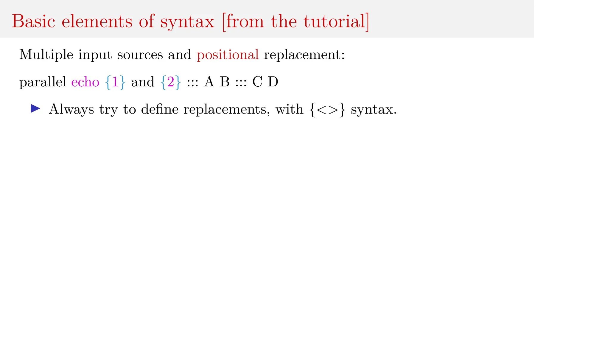 Basic elements of syntax [from the tutorial]
Multiple input sources and positional replacement:
parallel echo {1} and {2} ::: A B ::: C D
I Always try to define replacements, with {<>} syntax.
 