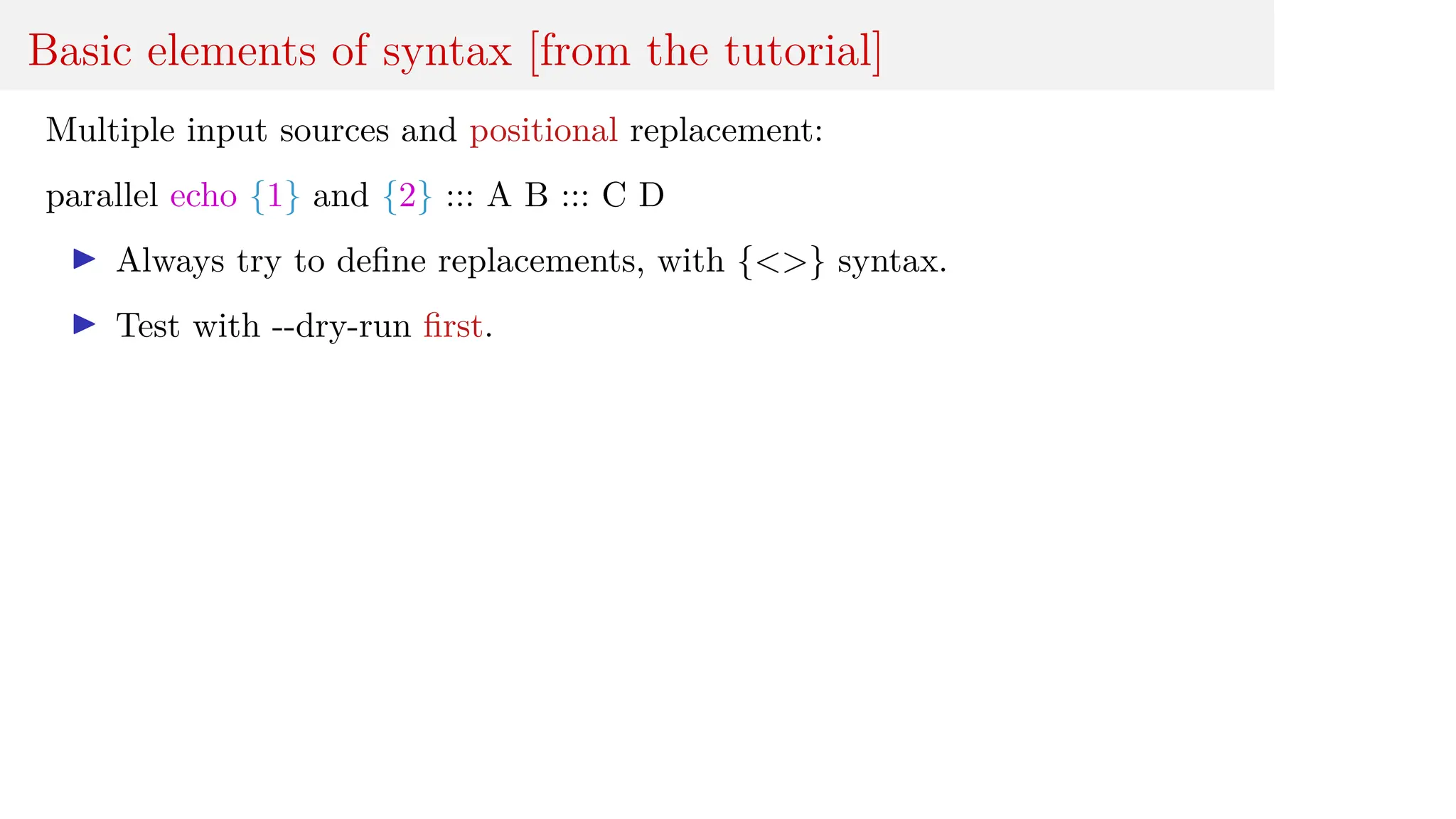 Basic elements of syntax [from the tutorial]
Multiple input sources and positional replacement:
parallel echo {1} and {2} ::: A B ::: C D
I Always try to define replacements, with {<>} syntax.
I Test with --dry-run first.
 