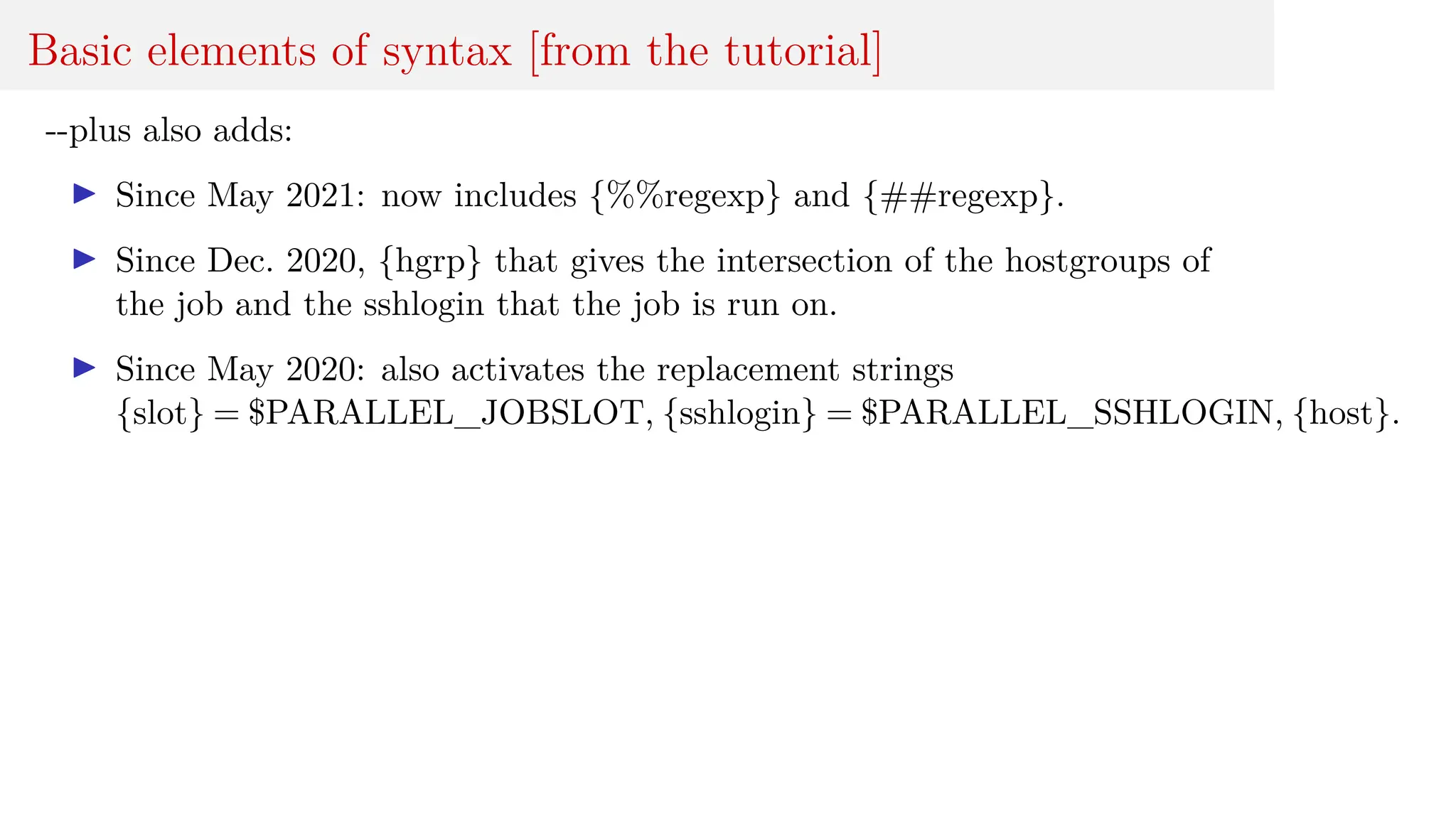 Basic elements of syntax [from the tutorial]
--plus also adds:
I Since May 2021: now includes {%%regexp} and {##regexp}.
I Since Dec. 2020, {hgrp} that gives the intersection of the hostgroups of
the job and the sshlogin that the job is run on.
I Since May 2020: also activates the replacement strings
{slot} = $PARALLEL_JOBSLOT, {sshlogin} = $PARALLEL_SSHLOGIN, {host}.
 