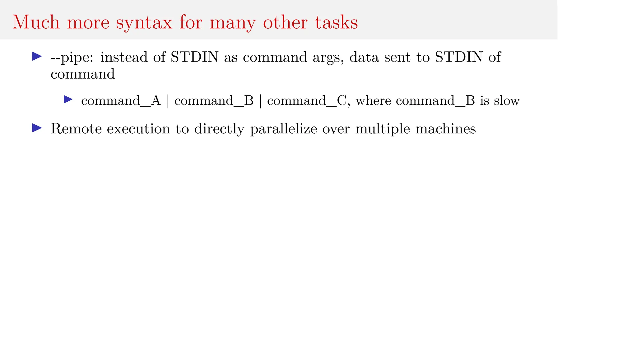 Much more syntax for many other tasks
I --pipe: instead of STDIN as command args, data sent to STDIN of
command
I command_A | command_B | command_C, where command_B is slow
I Remote execution to directly parallelize over multiple machines
 