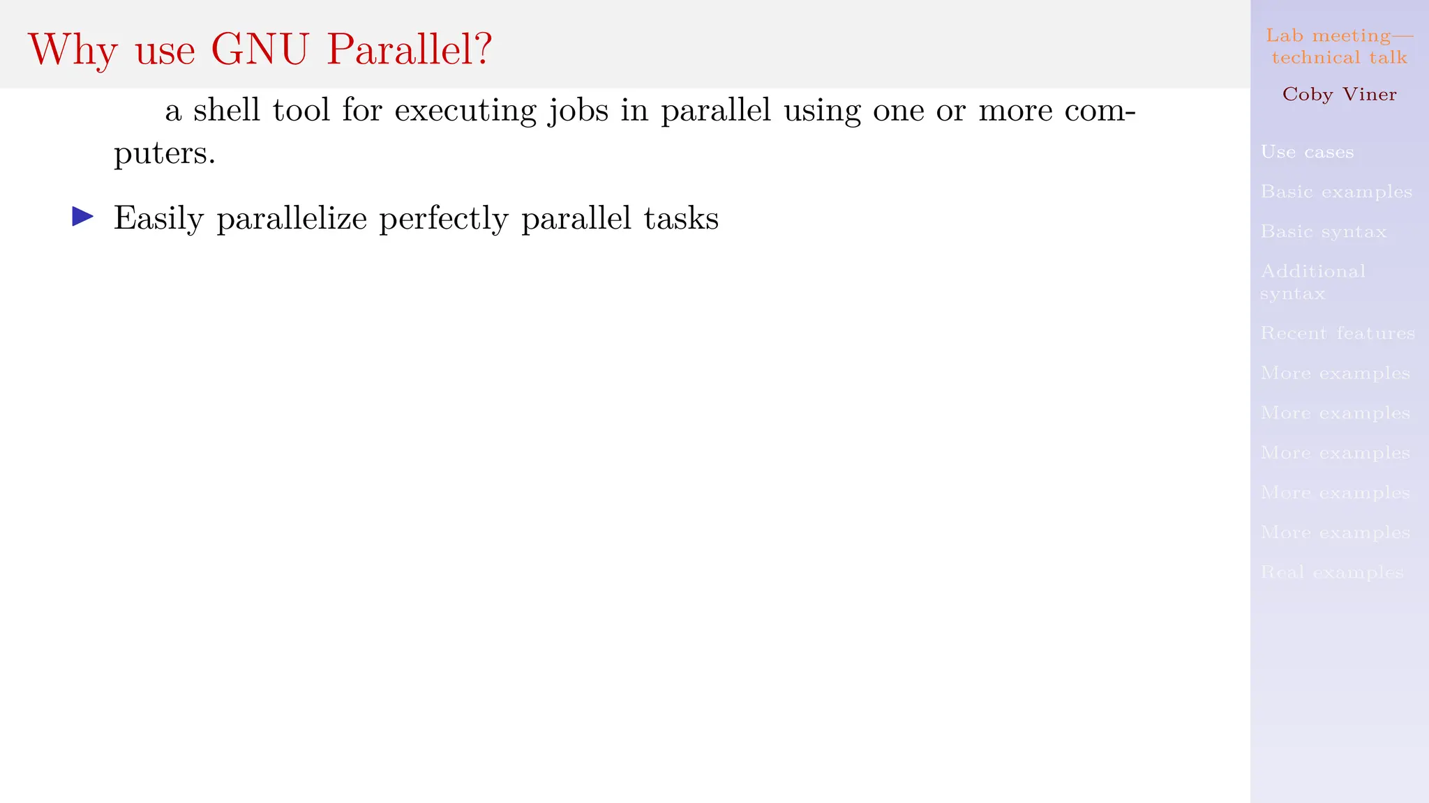 Lab meeting—
technical talk
Coby Viner
Use cases
Basic examples
Basic syntax
Additional
syntax
Recent features
More examples
More examples
More examples
More examples
More examples
Real examples
Why use GNU Parallel?
a shell tool for executing jobs in parallel using one or more com-
puters.
I Easily parallelize perfectly parallel tasks
 